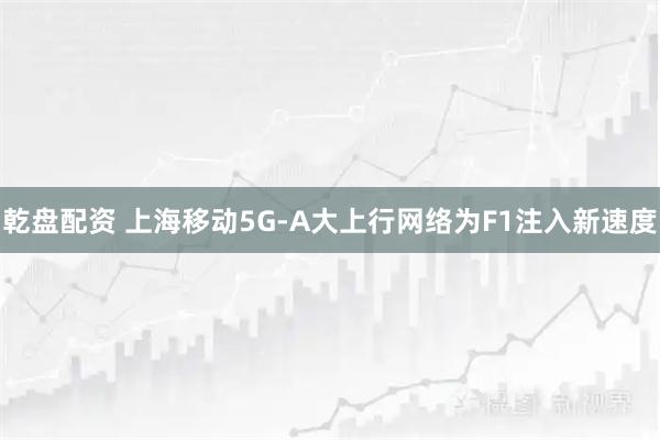 乾盘配资 上海移动5G-A大上行网络为F1注入新速度