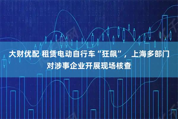 大财优配 租赁电动自行车“狂飙”，上海多部门对涉事企业开展现场核查