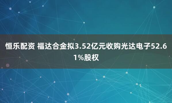 恒乐配资 福达合金拟3.52亿元收购光达电子52.61%股权