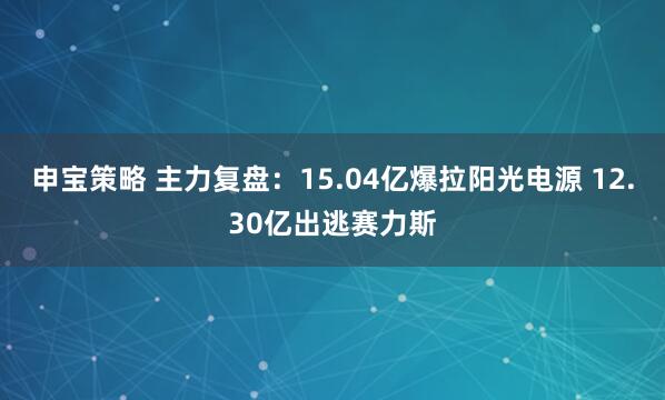 申宝策略 主力复盘：15.04亿爆拉阳光电源 12.30亿出逃赛力斯