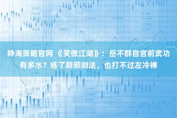 静海策略官网 《笑傲江湖》：岳不群自宫前武功有多水？练了辟邪剑法，也打不过左冷禅