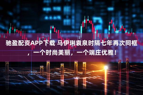 驰盈配资APP下载 马伊琍袁泉时隔七年再次同框，一个时尚美丽，一个端庄优雅！