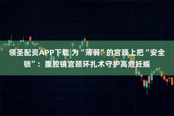 领圣配资APP下载 为“薄弱”的宫颈上把“安全锁”：腹腔镜宫颈环扎术守护高危妊娠