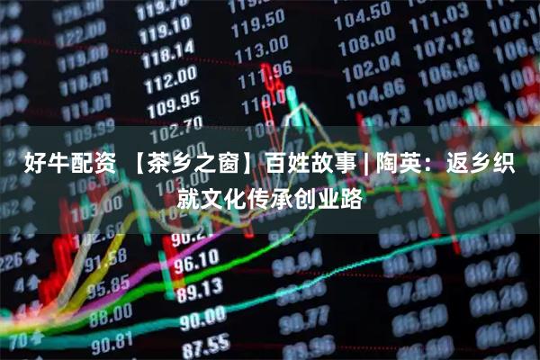 好牛配资 【茶乡之窗】百姓故事 | 陶英：返乡织就文化传承创业路