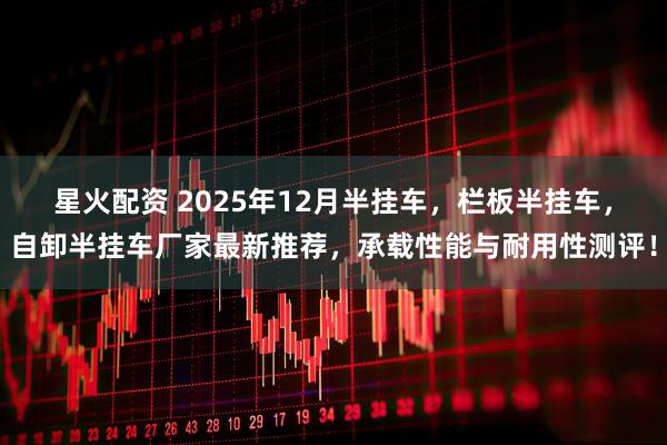 星火配资 2025年12月半挂车，栏板半挂车，自卸半挂车厂家最新推荐，承载性能与耐用性测评！