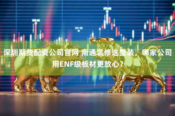 深圳期货配资公司官网 南通装修选整装，哪家公司用ENF级板材更放心？