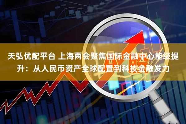 天弘优配平台 上海两会聚焦国际金融中心能级提升：从人民币资产全球配置到科技金融发力