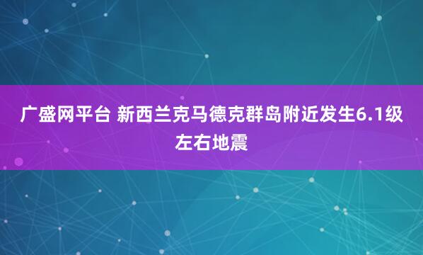 广盛网平台 新西兰克马德克群岛附近发生6.1级左右地震