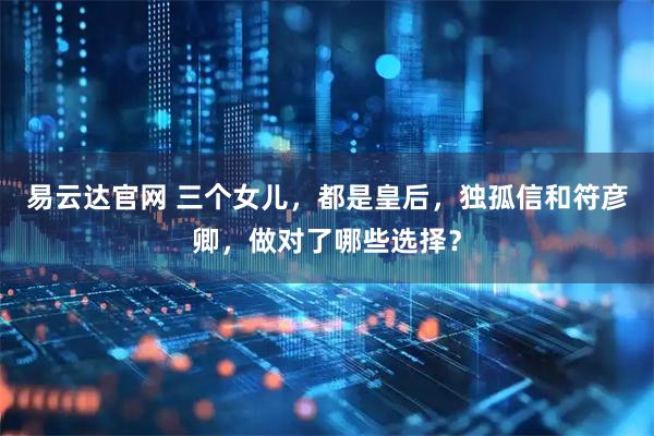 易云达官网 三个女儿，都是皇后，独孤信和符彦卿，做对了哪些选择？