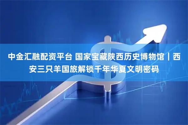 中金汇融配资平台 国家宝藏陕西历史博物馆｜西安三只羊国旅解锁千年华夏文明密码