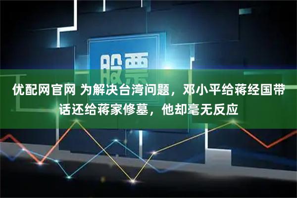 优配网官网 为解决台湾问题，邓小平给蒋经国带话还给蒋家修墓，他却毫无反应