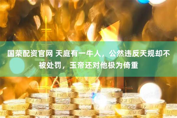国荣配资官网 天庭有一牛人，公然违反天规却不被处罚，玉帝还对他极为倚重