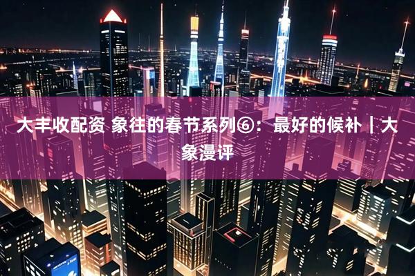 大丰收配资 象往的春节系列⑥：最好的候补｜大象漫评