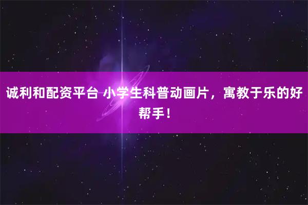 诚利和配资平台 小学生科普动画片，寓教于乐的好帮手！