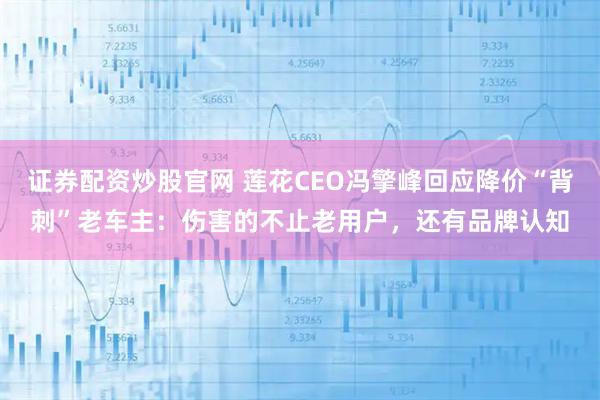 证券配资炒股官网 莲花CEO冯擎峰回应降价“背刺”老车主：伤害的不止老用户，还有品牌认知