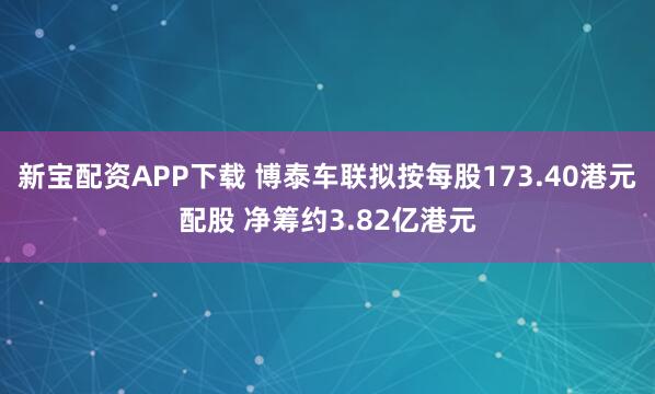 新宝配资APP下载 博泰车联拟按每股173.40港元配股 净筹约3.82亿港元