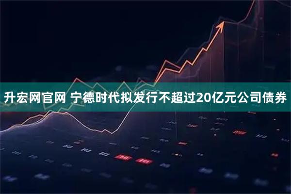 升宏网官网 宁德时代拟发行不超过20亿元公司债券