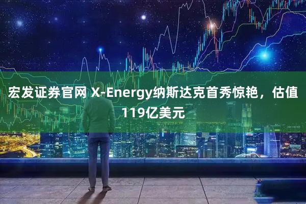 宏发证券官网 X-Energy纳斯达克首秀惊艳，估值119亿美元