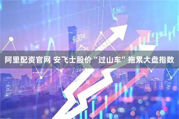 阿里配资官网 安飞士股价“过山车”拖累大盘指数