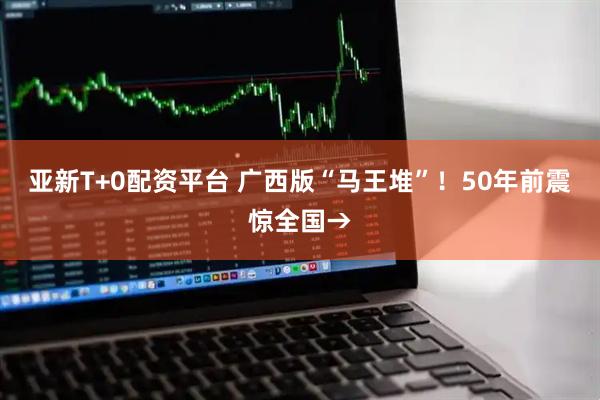 亚新T+0配资平台 广西版“马王堆”！50年前震惊全国→