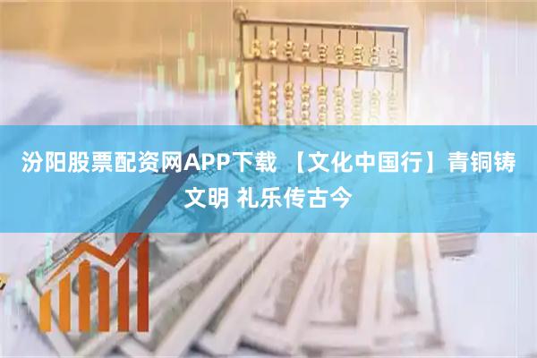 汾阳股票配资网APP下载 【文化中国行】青铜铸文明 礼乐传古今