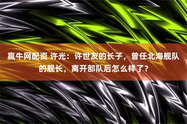 赢牛网配资 许光：许世友的长子，曾任北海舰队的舰长，离开部队后怎么样了？