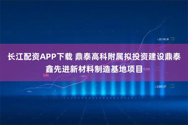 长江配资APP下载 鼎泰高科附属拟投资建设鼎泰鑫先进新材料制造基地项目
