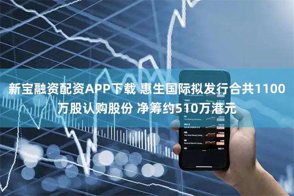 新宝融资配资APP下载 惠生国际拟发行合共1100万股认购股份 净筹约510万港元